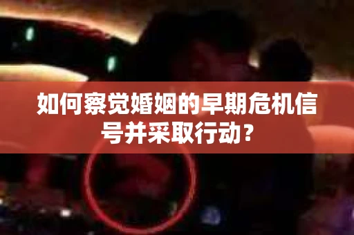 如何察觉婚姻的早期危机信号并采取行动? 如何察觉婚姻的早期危机信号并采取行动?