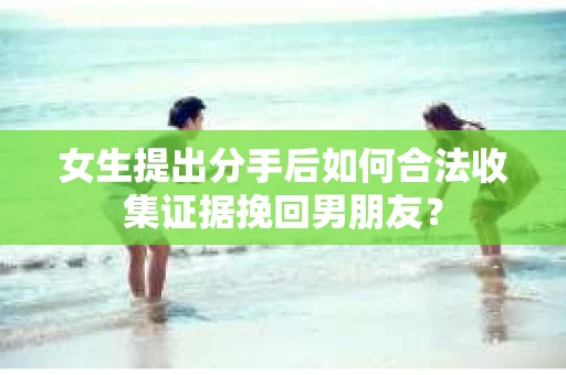 女生提出分手后如何合法收集证据挽回男朋友？