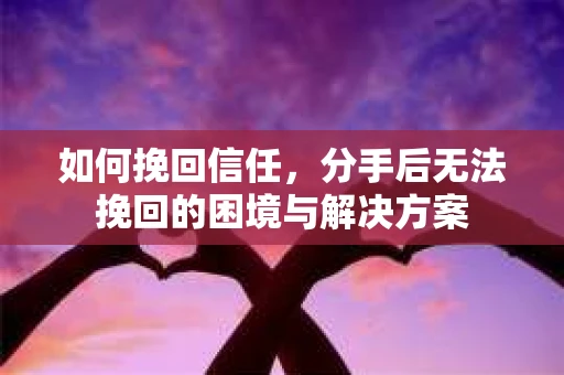 如何挽回信任，分手后无法挽回的困境与解决方案