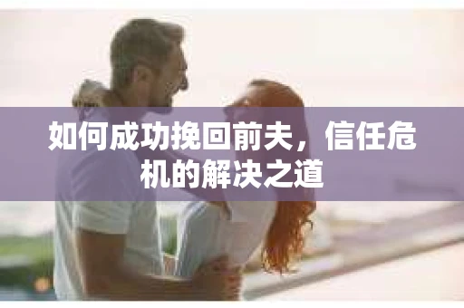 如何成功挽回前夫,信任危机的解决之道 如何成功挽回前夫,信任危机的解决之道