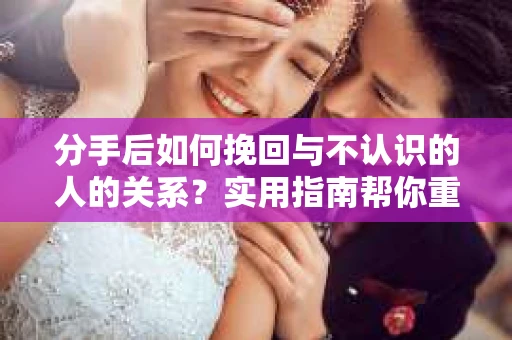 分手后如何挽回与不认识的人的关系?实用指南帮你重拾失去的联结 分手后如何挽回与不认识的人的关系?实用指南帮你重拾失去的联结