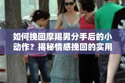 如何挽回摩羯男分手后的小动作？揭秘情感挽回的实用策略