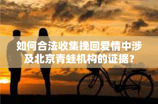 如何合法收集挽回爱情中涉及北京青蛙机构的证据? 如何合法收集挽回爱情中涉及北京青蛙机构的证据?