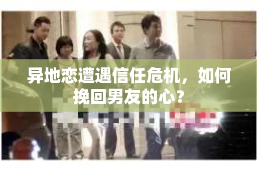 异地恋遭遇信任危机，如何挽回男友的心？