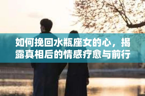 如何挽回水瓶座女的心，揭露真相后的情感疗愈与前行计划
