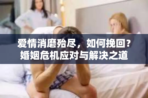 爱情消磨殆尽,如何挽回?婚姻危机应对与解决之道 爱情消磨殆尽,如何挽回?婚姻危机应对与解决之道