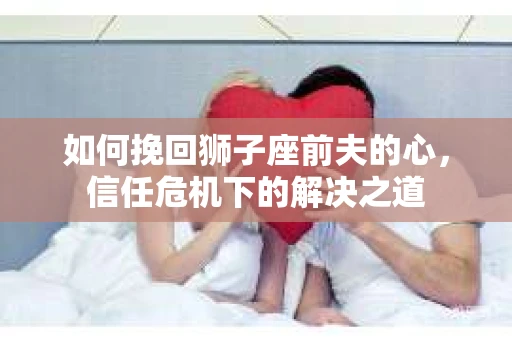 如何挽回狮子座前夫的心,信任危机下的解决之道 如何挽回狮子座前夫的心,信任危机下的解决之道