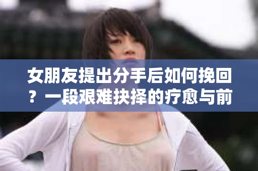 女朋友提出分手后如何挽回?一段艰难抉择的疗愈与前行之路 女朋友提出分手后如何挽回?一段艰难抉择的疗愈与前行之路