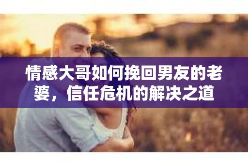 情感大哥如何挽回男友的老婆,信任危机的解决之道 情感大哥如何挽回男友的老婆,信任危机的解决之道