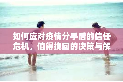 如何应对疫情分手后的信任危机,值得挽回的决策与解决方案 如何应对疫情分手后的信任危机,值得挽回的决策与解决方案