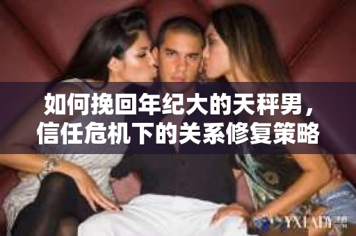 如何挽回年纪大的天秤男,信任危机下的关系修复策略 如何挽回年纪大的天秤男,信任危机下的关系修复策略