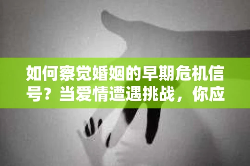 如何察觉婚姻的早期危机信号？当爱情遭遇挑战，你应该怎么办？