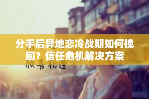 分手后异地恋冷战期如何挽回?信任危机解决方案 分手后异地恋冷战期如何挽回?信任危机解决方案