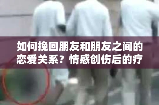 如何挽回朋友和朋友之间的恋爱关系？情感创伤后的疗愈与决策之路