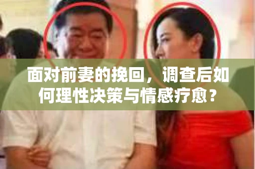 面对前妻的挽回,调查后如何理性决策与情感疗愈? 面对前妻的挽回,调查后如何理性决策与情感疗愈?