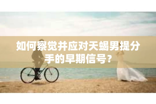 如何察觉并应对天蝎男提分手的早期信号？