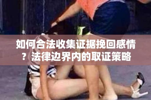 如何合法收集证据挽回感情?法律边界内的取证策略 如何合法收集证据挽回感情?法律边界内的取证策略