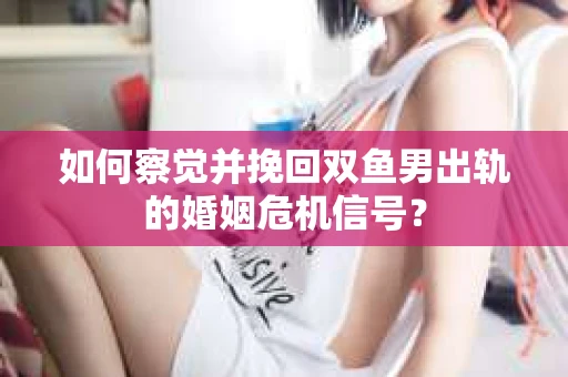 如何察觉并挽回双鱼男出轨的婚姻危机信号? 如何察觉并挽回双鱼男出轨的婚姻危机信号?