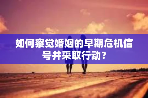 如何察觉婚姻的早期危机信号并采取行动? 如何察觉婚姻的早期危机信号并采取行动?