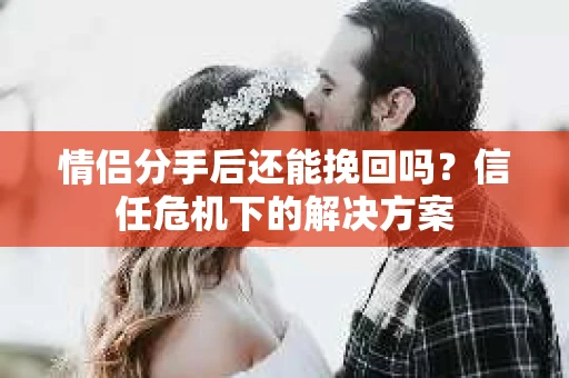 情侣分手后还能挽回吗?信任危机下的解决方案 情侣分手后还能挽回吗?信任危机下的解决方案