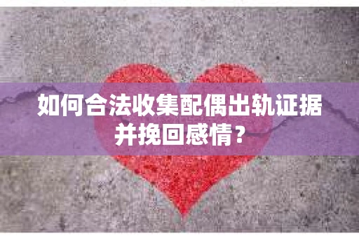 如何合法收集配偶出轨证据并挽回感情？