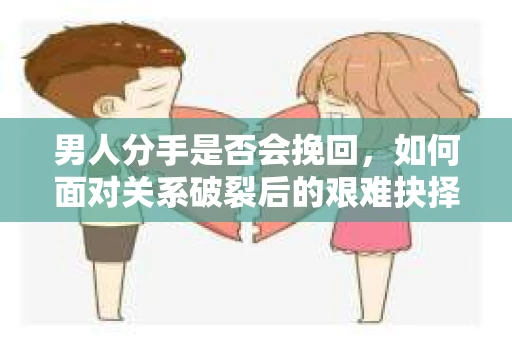 男人分手是否会挽回，如何面对关系破裂后的艰难抉择？