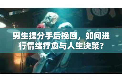 男生提分手后挽回，如何进行情绪疗愈与人生决策？