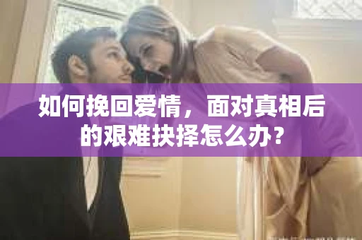 如何挽回爱情,面对真相后的艰难抉择怎么办? 如何挽回爱情,面对真相后的艰难抉择怎么办?