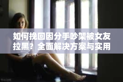如何挽回因分手吵架被女友拉黑?全面解决方案与实用建议 如何挽回因分手吵架被女友拉黑?全面解决方案与实用建议