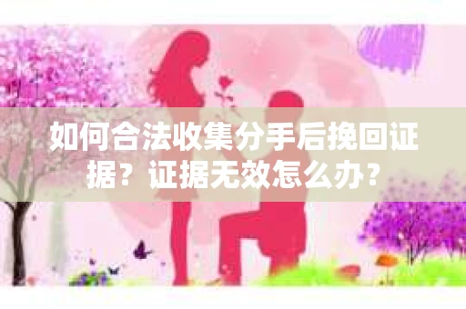 如何合法收集分手后挽回证据？证据无效怎么办？