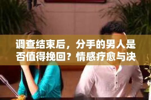 调查结束后，分手的男人是否值得挽回？情感疗愈与决策之路