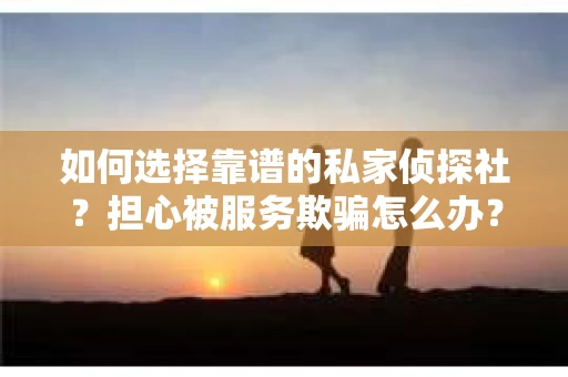 如何选择靠谱的私家侦探社？担心被服务欺骗怎么办？