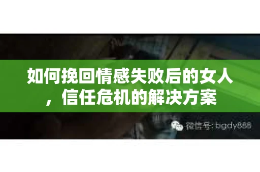 如何挽回情感失败后的女人,信任危机的解决方案 如何挽回情感失败后的女人,信任危机的解决方案