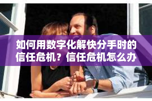 如何用数字化解快分手时的信任危机？信任危机怎么办？