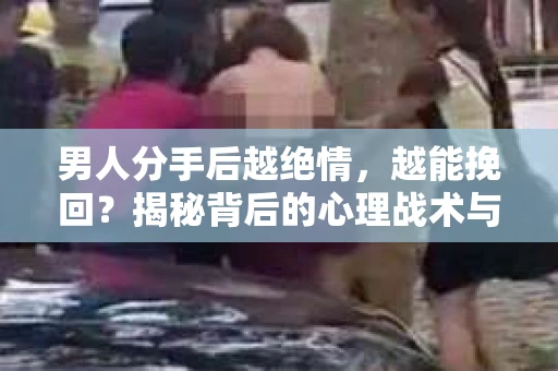 男人分手后越绝情，越能挽回？揭秘背后的心理战术与实际操作