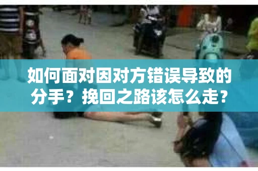 如何面对因对方错误导致的分手？挽回之路该怎么走？