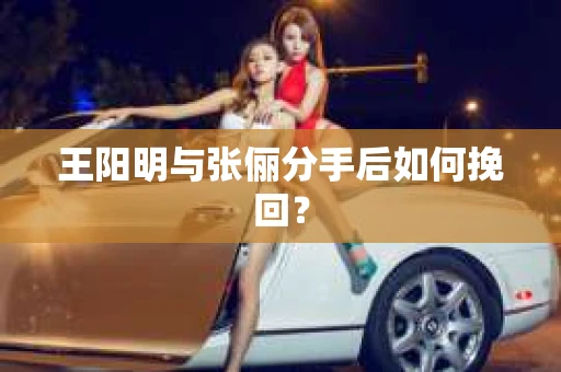 王阳明与张俪分手后如何挽回? 王阳明与张俪分手后如何挽回?