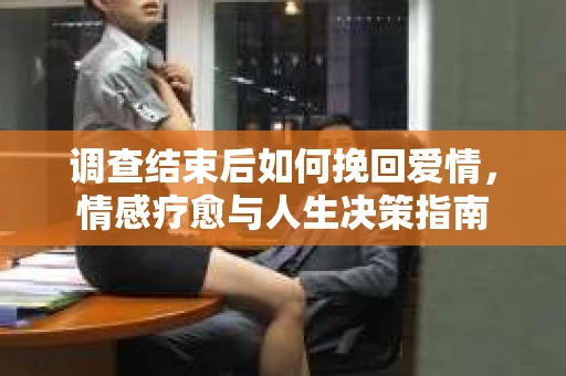 调查结束后如何挽回爱情,情感疗愈与人生决策指南 调查结束后如何挽回爱情,情感疗愈与人生决策指南