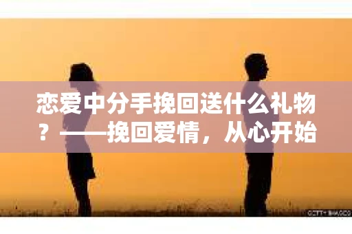 恋爱中分手挽回送什么礼物?——挽回爱情,从心开始 恋爱中分手挽回送什么礼物?——挽回爱情,从心开始