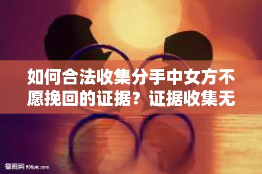 如何合法收集分手中女方不愿挽回的证据？证据收集无效怎么办？