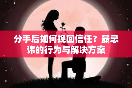 分手后如何挽回信任？最忌讳的行为与解决方案