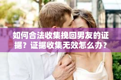 如何合法收集挽回男友的证据?证据收集无效怎么办? 如何合法收集挽回男友的证据?证据收集无效怎么办?