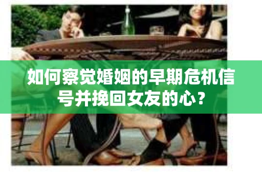 如何察觉婚姻的早期危机信号并挽回女友的心？