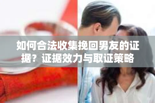 如何合法收集挽回男友的证据?证据效力与取证策略 如何合法收集挽回男友的证据?证据效力与取证策略