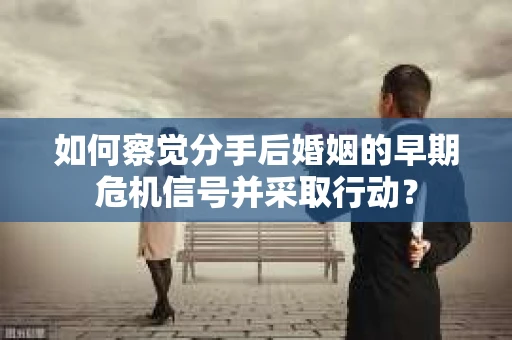 如何察觉分手后婚姻的早期危机信号并采取行动？