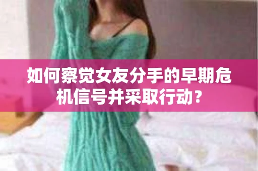 如何察觉女友分手的早期危机信号并采取行动？
