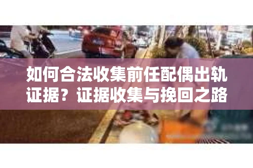 如何合法收集前任配偶出轨证据？证据收集与挽回之路怎么办？