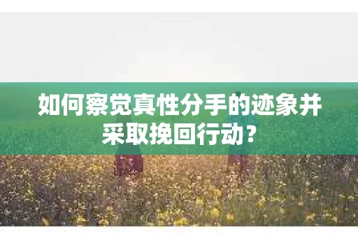 如何察觉真性分手的迹象并采取挽回行动？