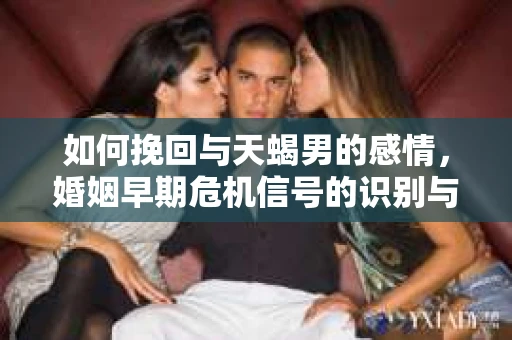 如何挽回与天蝎男的感情，婚姻早期危机信号的识别与应对