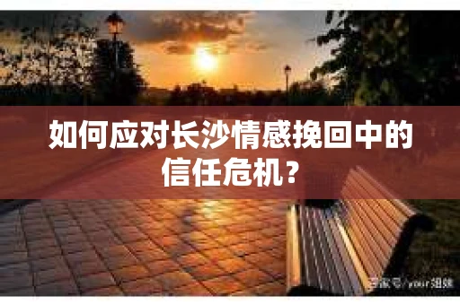 如何应对长沙情感挽回中的信任危机？